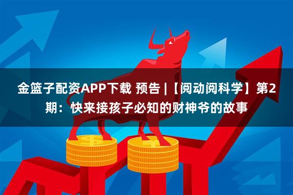 金篮子配资APP下载 预告 |【阅动阅科学】第2期：快来接孩子必知的财神爷的故事